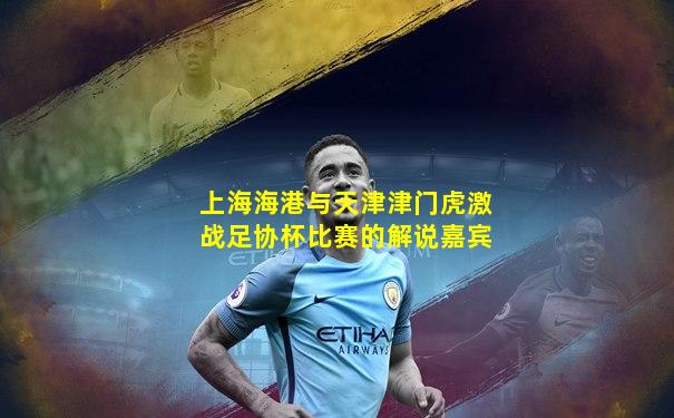 上海海港与天津津门虎激战足协杯比赛的解说嘉宾