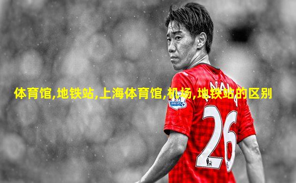 体育馆,地铁站,上海体育馆,机场,地铁站的区别