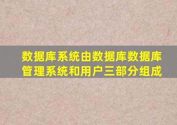 数据库系统由数据库数据库管理系统和用户三部分组成