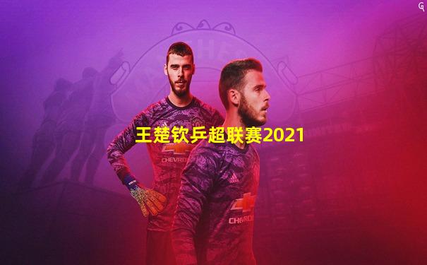 王楚钦乒超联赛2021