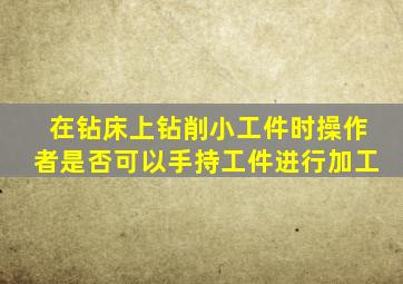 在钻床上钻削小工件时操作者是否可以手持工件进行加工